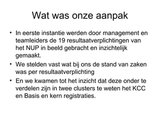 Wat was onze aanpak
• In eerste instantie werden door management en
  teamleiders de 19 resultaatverplichtingen van
  het NUP in beeld gebracht en inzichtelijk
  gemaakt.
• We stelden vast wat bij ons de stand van zaken
  was per resultaatverplichting
• En we kwamen tot het inzicht dat deze onder te
  verdelen zijn in twee clusters te weten het KCC
  en Basis en kern registraties.
 