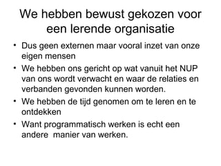 We hebben bewust gekozen voor
     een lerende organisatie
• Dus geen externen maar vooral inzet van onze
  eigen mensen
• We hebben ons gericht op wat vanuit het NUP
  van ons wordt verwacht en waar de relaties en
  verbanden gevonden kunnen worden.
• We hebben de tijd genomen om te leren en te
  ontdekken
• Want programmatisch werken is echt een
  andere manier van werken.
 
