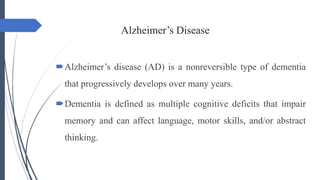 Alzheimer’s Disease
Alzheimer’s disease (AD) is a nonreversible type of dementia
that progressively develops over many years.
Dementia is defined as multiple cognitive deficits that impair
memory and can affect language, motor skills, and/or abstract
thinking.
 