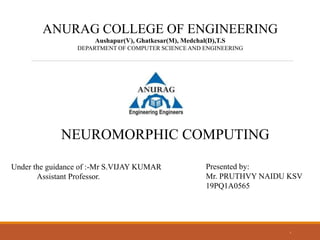 1
ANURAG COLLEGE OF ENGINEERING
Aushapur(V), Ghatkesar(M), Medchal(D),T.S
DEPARTMENT OF COMPUTER SCIENCE AND ENGINEERING
NEUROMORPHIC COMPUTING
Under the guidance of :-Mr S.VIJAY KUMAR
Assistant Professor.
Presented by:
Mr. PRUTHVY NAIDU KSV
19PQ1A0565
 