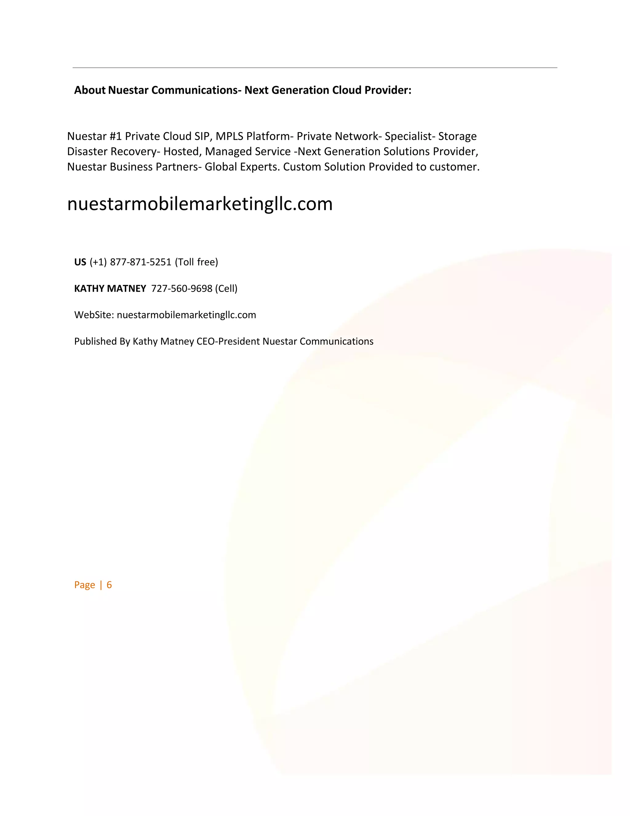 About Nuestar Communications- Next Generation Cloud Provider:

Nuestar #1 Private Cloud SIP, MPLS Platform- Private Network- Specialist- Storage
Disaster Recovery- Hosted, Managed Service -Next Generation Solutions Provider,
Nuestar Business Partners- Global Experts. Custom Solution Provided to customer.

nuestarmobilemarketingllc.com
US (+1) 877-871-5251 (Toll free)
KATHY MATNEY 727-560-9698 (Cell)
WebSite: nuestarmobilemarketingllc.com
Published By Kathy Matney CEO-President Nuestar Communications

Page | 6

 