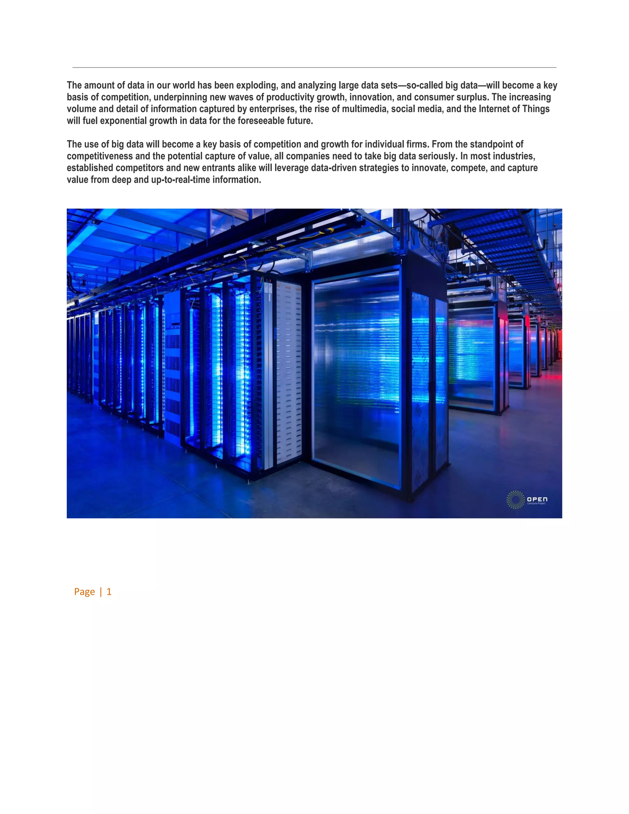 The amount of data in our world has been exploding, and analyzing large data sets—so-called big data—will become a key
basis of competition, underpinning new waves of productivity growth, innovation, and consumer surplus. The increasing
volume and detail of information captured by enterprises, the rise of multimedia, social media, and the Internet of Things
will fuel exponential growth in data for the foreseeable future.
The use of big data will become a key basis of competition and growth for individual firms. From the standpoint of
competitiveness and the potential capture of value, all companies need to take big data seriously. In most industries,
established competitors and new entrants alike will leverage data-driven strategies to innovate, compete, and capture
value from deep and up-to-real-time information.

Page | 1

 