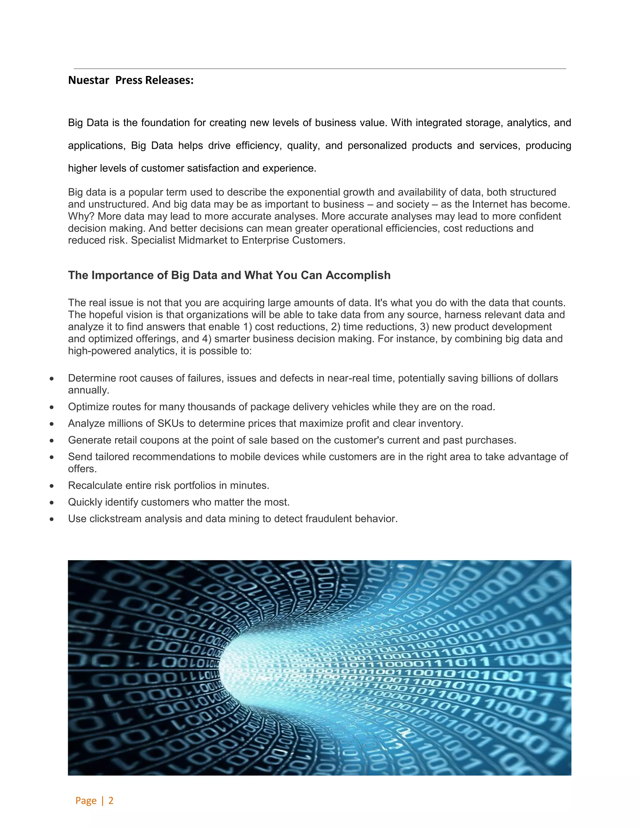 Nuestar Press Releases:

Big Data is the foundation for creating new levels of business value. With integrated storage, analytics, and
applications, Big Data helps drive efficiency, quality, and personalized products and services, producing
higher levels of customer satisfaction and experience.
Big data is a popular term used to describe the exponential growth and availability of data, both structured
and unstructured. And big data may be as important to business – and society – as the Internet has become.
Why? More data may lead to more accurate analyses. More accurate analyses may lead to more confident
decision making. And better decisions can mean greater operational efficiencies, cost reductions and
reduced risk. Specialist Midmarket to Enterprise Customers.

The Importance of Big Data and What You Can Accomplish
The real issue is not that you are acquiring large amounts of data. It's what you do with the data that counts.
The hopeful vision is that organizations will be able to take data from any source, harness relevant data and
analyze it to find answers that enable 1) cost reductions, 2) time reductions, 3) new product development
and optimized offerings, and 4) smarter business decision making. For instance, by combining big data and
high-powered analytics, it is possible to:


Determine root causes of failures, issues and defects in near-real time, potentially saving billions of dollars
annually.



Optimize routes for many thousands of package delivery vehicles while they are on the road.



Analyze millions of SKUs to determine prices that maximize profit and clear inventory.



Generate retail coupons at the point of sale based on the customer's current and past purchases.



Send tailored recommendations to mobile devices while customers are in the right area to take advantage of
offers.



Recalculate entire risk portfolios in minutes.



Quickly identify customers who matter the most.



Use clickstream analysis and data mining to detect fraudulent behavior.

Page | 2

 