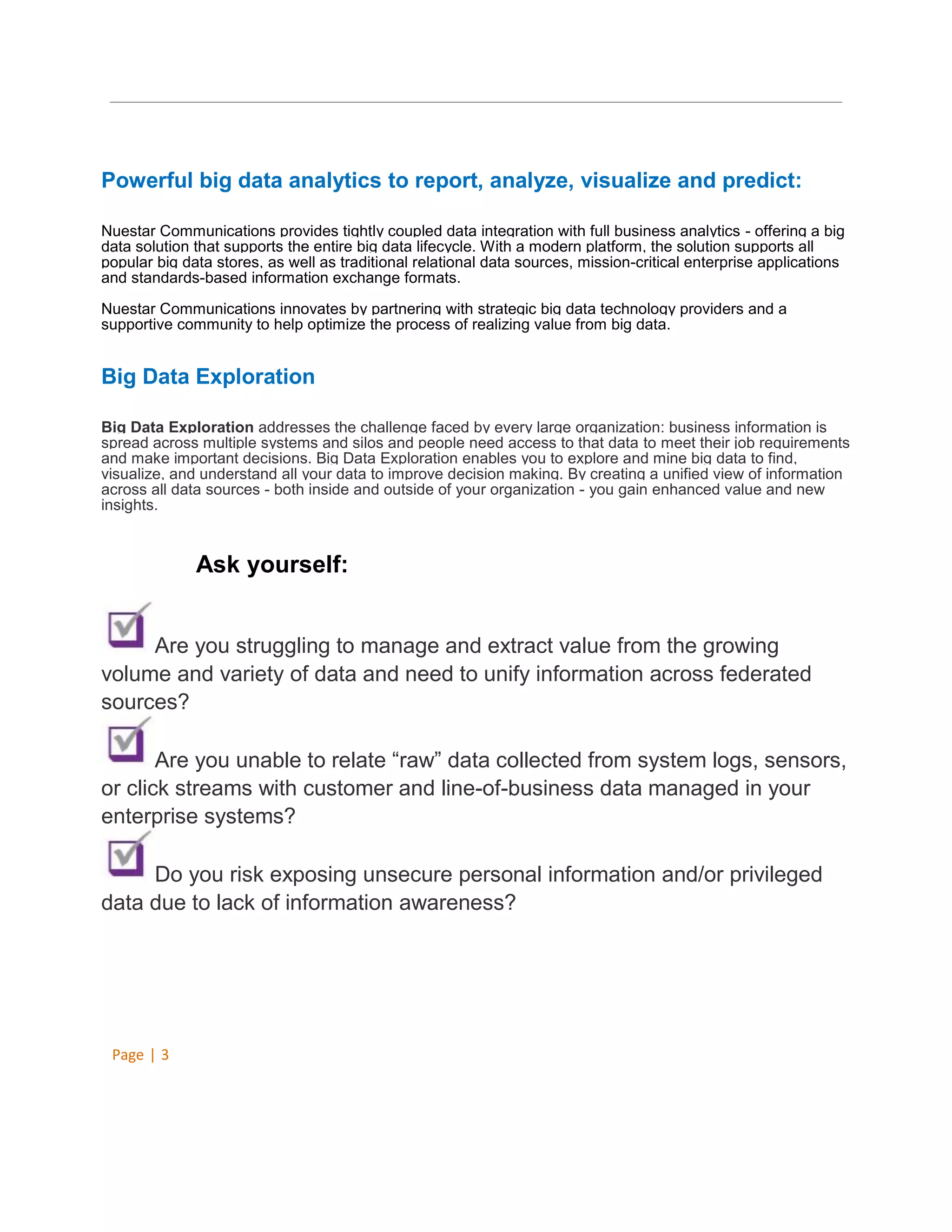 Powerful big data analytics to report, analyze, visualize and predict:
Nuestar Communications provides tightly coupled data integration with full business analytics - offering a big
data solution that supports the entire big data lifecycle. With a modern platform, the solution supports all
popular big data stores, as well as traditional relational data sources, mission-critical enterprise applications
and standards-based information exchange formats.
Nuestar Communications innovates by partnering with strategic big data technology providers and a
supportive community to help optimize the process of realizing value from big data.

Big Data Exploration
Big Data Exploration addresses the challenge faced by every large organization: business information is
spread across multiple systems and silos and people need access to that data to meet their job requirements
and make important decisions. Big Data Exploration enables you to explore and mine big data to find,
visualize, and understand all your data to improve decision making. By creating a unified view of information
across all data sources - both inside and outside of your organization - you gain enhanced value and new
insights.

Ask yourself:
Are you struggling to manage and extract value from the growing
volume and variety of data and need to unify information across federated
sources?
Are you unable to relate “raw” data collected from system logs, sensors,
or click streams with customer and line-of-business data managed in your
enterprise systems?
Do you risk exposing unsecure personal information and/or privileged
data due to lack of information awareness?

Page | 3

 
