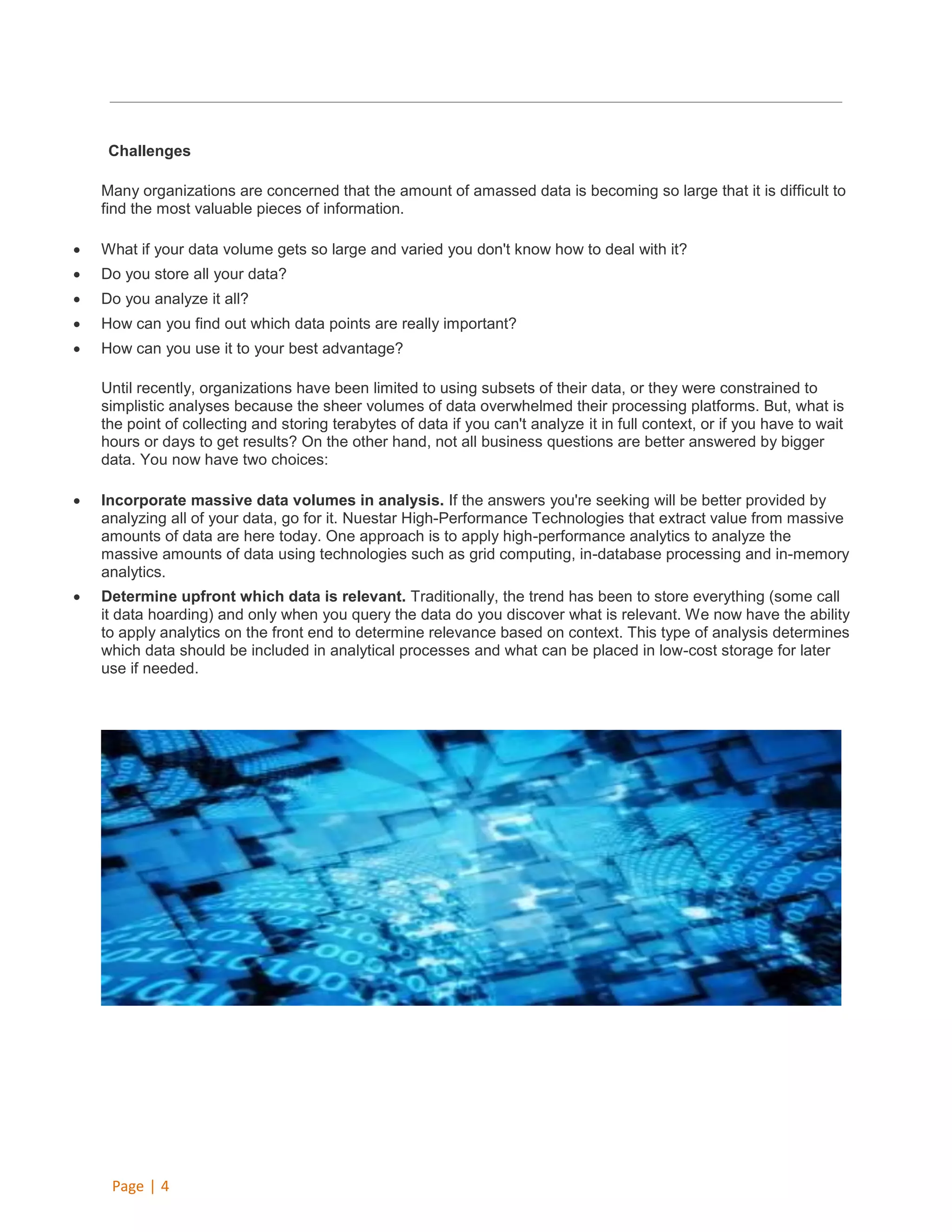 Challenges
Many organizations are concerned that the amount of amassed data is becoming so large that it is difficult to
find the most valuable pieces of information.


What if your data volume gets so large and varied you don't know how to deal with it?



Do you store all your data?



Do you analyze it all?



How can you find out which data points are really important?



How can you use it to your best advantage?
Until recently, organizations have been limited to using subsets of their data, or they were constrained to
simplistic analyses because the sheer volumes of data overwhelmed their processing platforms. But, what is
the point of collecting and storing terabytes of data if you can't analyze it in full context, or if you have to wait
hours or days to get results? On the other hand, not all business questions are better answered by bigger
data. You now have two choices:



Incorporate massive data volumes in analysis. If the answers you're seeking will be better provided by
analyzing all of your data, go for it. Nuestar High-Performance Technologies that extract value from massive
amounts of data are here today. One approach is to apply high-performance analytics to analyze the
massive amounts of data using technologies such as grid computing, in-database processing and in-memory
analytics.



Determine upfront which data is relevant. Traditionally, the trend has been to store everything (some call
it data hoarding) and only when you query the data do you discover what is relevant. We now have the ability
to apply analytics on the front end to determine relevance based on context. This type of analysis determines
which data should be included in analytical processes and what can be placed in low-cost storage for later
use if needed.

Page | 4

 