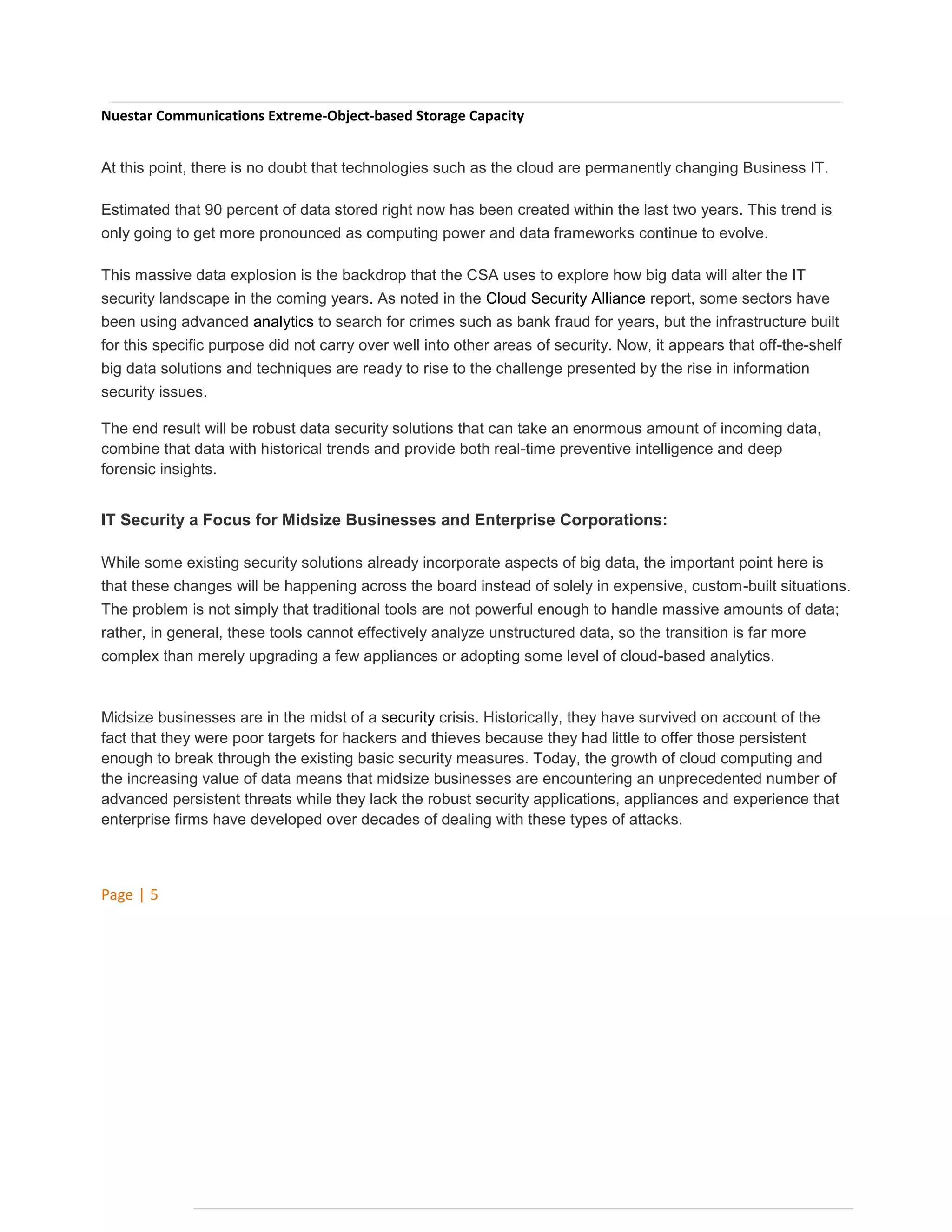 Nuestar Communications Extreme-Object-based Storage Capacity
At this point, there is no doubt that technologies such as the cloud are permanently changing Business IT.
Estimated that 90 percent of data stored right now has been created within the last two years. This trend is
only going to get more pronounced as computing power and data frameworks continue to evolve.
This massive data explosion is the backdrop that the CSA uses to explore how big data will alter the IT
security landscape in the coming years. As noted in the Cloud Security Alliance report, some sectors have
been using advanced analytics to search for crimes such as bank fraud for years, but the infrastructure built
for this specific purpose did not carry over well into other areas of security. Now, it appears that off-the-shelf
big data solutions and techniques are ready to rise to the challenge presented by the rise in information
security issues.
The end result will be robust data security solutions that can take an enormous amount of incoming data,
combine that data with historical trends and provide both real-time preventive intelligence and deep
forensic insights.

IT Security a Focus for Midsize Businesses and Enterprise Corporations:
While some existing security solutions already incorporate aspects of big data, the important point here is
that these changes will be happening across the board instead of solely in expensive, custom-built situations.
The problem is not simply that traditional tools are not powerful enough to handle massive amounts of data;
rather, in general, these tools cannot effectively analyze unstructured data, so the transition is far more
complex than merely upgrading a few appliances or adopting some level of cloud-based analytics.

Midsize businesses are in the midst of a security crisis. Historically, they have survived on account of the
fact that they were poor targets for hackers and thieves because they had little to offer those persistent
enough to break through the existing basic security measures. Today, the growth of cloud computing and
the increasing value of data means that midsize businesses are encountering an unprecedented number of
advanced persistent threats while they lack the robust security applications, appliances and experience that
enterprise firms have developed over decades of dealing with these types of attacks.

Page | 5

 