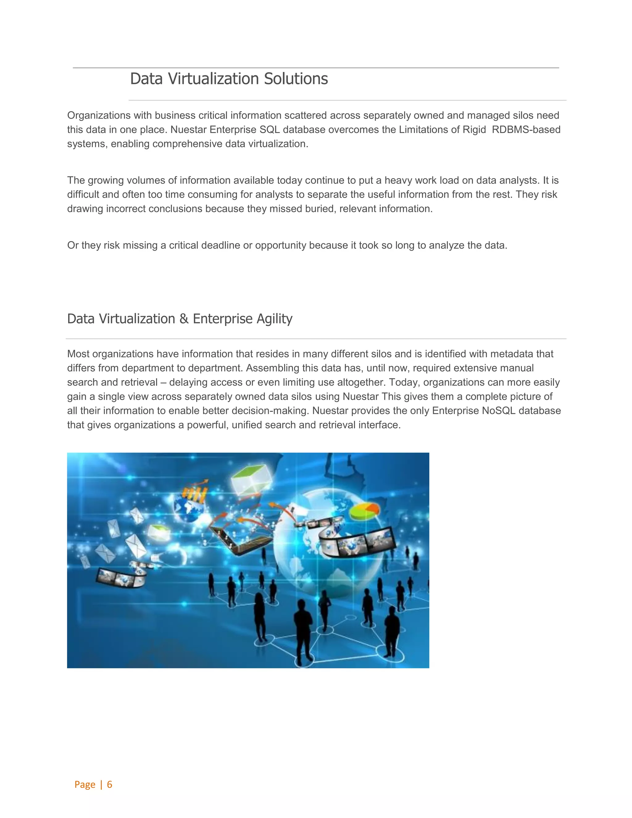 Data Virtualization Solutions
Organizations with business critical information scattered across separately owned and managed silos need
this data in one place. Nuestar Enterprise SQL database overcomes the Limitations of Rigid RDBMS-based
systems, enabling comprehensive data virtualization.

The growing volumes of information available today continue to put a heavy work load on data analysts. It is
difficult and often too time consuming for analysts to separate the useful information from the rest. They risk
drawing incorrect conclusions because they missed buried, relevant information.

Or they risk missing a critical deadline or opportunity because it took so long to analyze the data.

Data Virtualization & Enterprise Agility
Most organizations have information that resides in many different silos and is identified with metadata that
differs from department to department. Assembling this data has, until now, required extensive manual
search and retrieval – delaying access or even limiting use altogether. Today, organizations can more easily
gain a single view across separately owned data silos using Nuestar This gives them a complete picture of
all their information to enable better decision-making. Nuestar provides the only Enterprise NoSQL database
that gives organizations a powerful, unified search and retrieval interface.

Page | 6

 