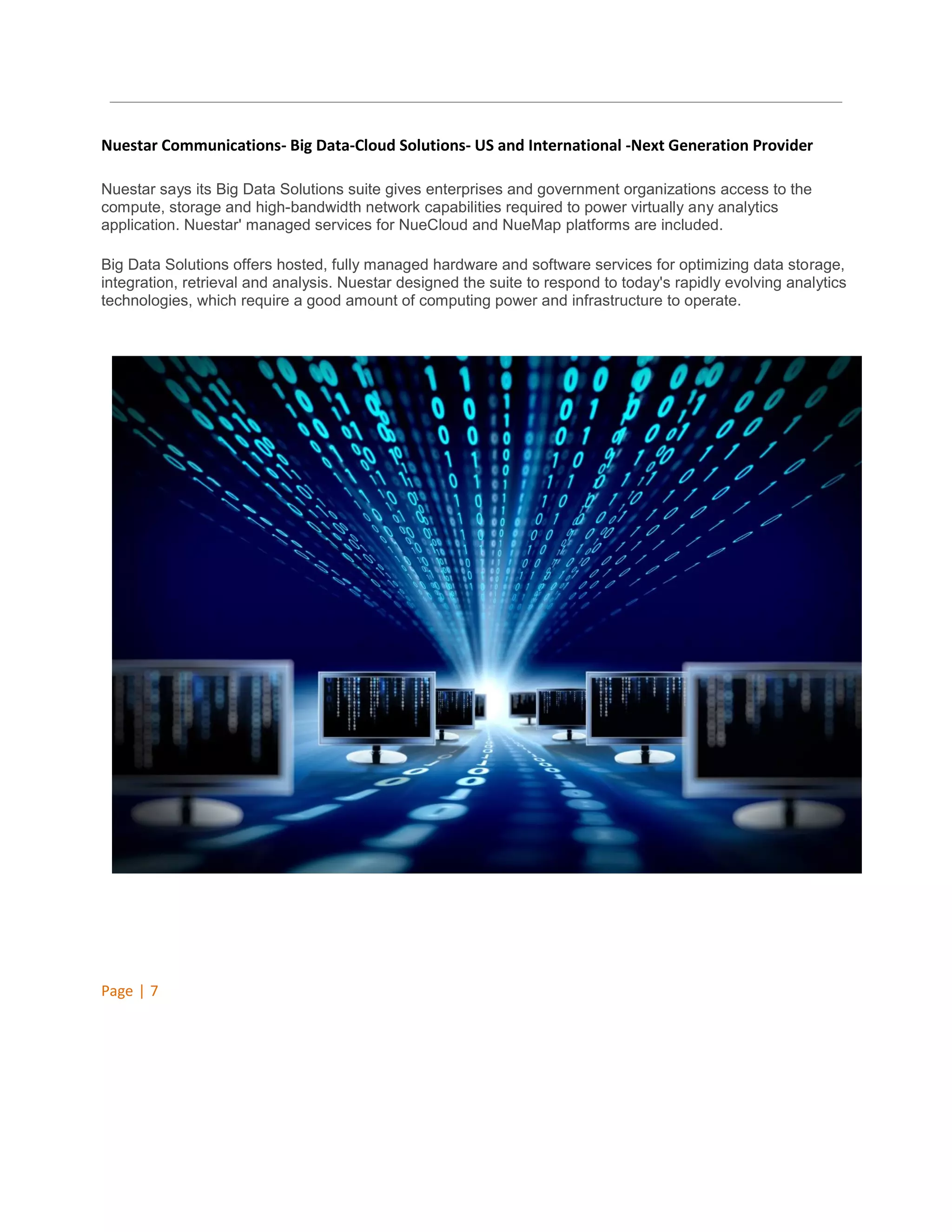 Nuestar Communications- Big Data-Cloud Solutions- US and International -Next Generation Provider
Nuestar says its Big Data Solutions suite gives enterprises and government organizations access to the
compute, storage and high-bandwidth network capabilities required to power virtually any analytics
application. Nuestar' managed services for NueCloud and NueMap platforms are included.
Big Data Solutions offers hosted, fully managed hardware and software services for optimizing data storage,
integration, retrieval and analysis. Nuestar designed the suite to respond to today's rapidly evolving analytics
technologies, which require a good amount of computing power and infrastructure to operate.

Page | 7

 
