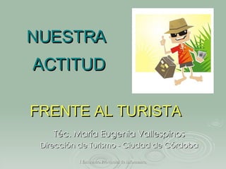 NUESTRA  ACTITUD Téc. María Eugenia Vallespinos Dirección de Turismo - Ciudad de Córdoba FRENTE AL TURISTA 