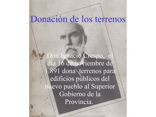 Donación   de los terrenos Don Ignacio Crespo,  el día 16 de noviembre de 1.891 dona  terrenos para edificios públicos del nuevo pueblo al Superior Gobierno de la Provincia.  
