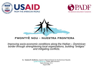 Improving socio-economic conditions along the Haitian – Dominican border through strenghtening local organizations, building “bridges” and mitigating conflicts. By:  Cesáreo R. Guillermo,  program’s Regional Director for the Dominican Republic. cguillermo @ padf.org ; mobile: (809) 918-5416 Santo Domingo, R. D. August 2006 