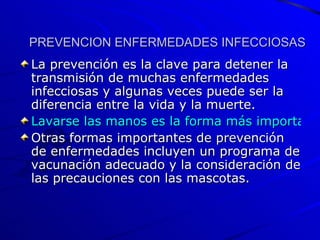 PREVENCION ENFERMEDADES INFECCIOSAS La prevención es la clave para detener la transmisión de muchas enfermedades infecciosas y algunas veces puede ser la diferencia entre la vida y la muerte.  Lavarse las manos es la forma más importante para prevenir la transmisión de una infección.  Otras formas importantes de prevención de enfermedades incluyen un programa de vacunación adecuado y la consideración de las precauciones con las mascotas.  