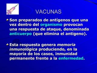 VACUNAS Son preparados de antígenos que una vez dentro del  organismo  provocan una respuesta de ataque, denominada  anticuerpo  (que elimina el antígeno).  Esta respuesta genera  memoria inmunológica  produciendo, en la mayoría de los casos, inmunidad permanente frente a la  enfermedad . 