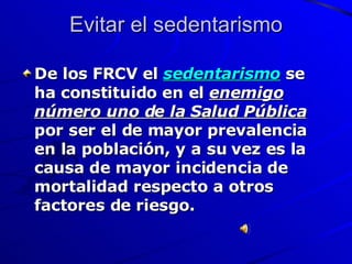 Evitar el sedentarismo De los FRCV el  sedentarismo   se ha constituido en el  enemigo número uno de la Salud Pública  por ser el de mayor prevalencia en la población, y a su vez es la causa de mayor incidencia de mortalidad respecto a otros factores de riesgo. 