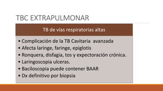 TBC EXTRAPULMONAR
TB de vías respiratorias altas
• Complicación de la TB Cavitaria avanzada
• Afecta laringe, faringe, epiglotis
• Ronquera, disfagia, tos y expectoración crónica.
• Laringoscopia ulceras.
• Baciloscopia puede contener BAAR
• Dx definitivo por biopsia
 