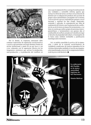 aras a que la reparación lleve consigo la realización de
                                                        una verdadera y sostenible reforma agraria que
                                                        incluya la oferta de tierras con base en la extinción de
                                                        dominio por su adquisición producto del accionar de
                                                        grupos narco-paramilitares encargados de la enorme
                                                        contrarreforma agraria realizada por quienes a nivel
                                                        nacional y regional los han creado, financiado,
                                                        sostenido y apoyado, la expropiación por falta de
                                                        explotación de la tierra o por la generación de conflic-
                                                        tos de uso de la tierra en manos de terratenientes, si se
                                                        tiene en cuenta que ambos grupos de personas (narco-
                                                        paramilitares y terratenientes) son quienes dan el
                                                        combustible al conflicto armado en Colombia al erigir
                                                        el derecho de propiedad individual y el monopolio de
                                                        la tierra como símbolo irrefutable y justificación
                                                        tautológica del exterminio.
   Por lo demás, la respuesta estructural debe
contener expresiones de reparación transformadora          Así, se podría consolidar la poética de la repara-
o poética que permitan convergir distintos frentes de   ción, a partir de la creación social-histórica de
acción institucional, a partir de un qué hacer o un     verdaderas condiciones de justicia reparadora de las
crear coherente con la superación efectiva de los       víctimas desterradas mediante el uso de una imagina-
imaginarios sistémicos que activan la producción,       ción transformada a través de la comprensión históri-
auto-producción y re-producción del conflicto en        ca de la poiesis del destierro.




                                                                                           La soberanía
                                                                                           del Pueblo
                                                                                           es la única
                                                                                           autoridad
                                                                                           legitima de
                                                                                           las Naciones.

                                                                                           Simón Bolívar




                                                                                                            13
 