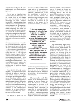 interactuar en los lugares de toma       mujeres a nivel mundial, ha tenido     riencias, palabras y deseos. Porque
de decisiones en el ámbito público       como efecto el reconocimiento          aun en los tiempos de silencio, las
y privado.                               internacional de los derechos          mujeres son y hacen parte del
                                         sexuales y reproductivos, lo que       escenario político, pero por lo
    Es así que las organizaciones        ha posibilitado a hombres y            general dichas acciones se encuen-
sociales de mujeres transitamos por      mujeres mejores maneras de             tran en los entretelones, en replie-
un camino lleno de dificultades          asumir su condición humana. Hoy        gues demasiado íntimos para ser
pero con paso seguro y con la            el lugar que los estados se ven        conocidos públicamente, de allí que
persistencia del Sirirí, venimos         obligados a reconocer a las            haya que descubrir la historia de las
apostándole a la incidencia política     mujeres en los campos de la            luchas de las mujeres por sus
de las mujeres y sus organizaciones      economía, la política, la cultura y    reivindicaciones por la autodeter-
en los escenarios de participación,                                             minación y emancipación y
como también creando o fortale-                                                 enfrentar la densa cortina de olvido
ciendo liderazgos allí donde las                                                y la continua y errada tendencia a
mismas mujeres los generan desde            “...Porque aun en los               mirarlas desarticuladas, sin un
sus sectores de vivienda y trabajo,       tiempos de silencio, las              pasado y un presente, cuando su
como multiplicadoras y constructo-          mujeres son y hacen                 actividad que se desarrolla en
ras de canteras de poder de deci-            parte del escenario                contextos múltiples y fundamenta-
sión, al igual que como herramienta          político, pero por lo              les, demuestra que es necesario
de fortalecimiento de sus organiza-      general dichas acciones                contar con ellas en la dinámica de
ciones.                                     se encuentran en los                los avances sociales y los cambios
                                                entretelones, en                políticos.
Es importante entonces propender           repliegues demasiado
por la cualificación en el ejercicio                                                De tiempo atrás vienen emer-
                                               íntimos para ser                 giendo experiencias de trabajo
de liderazgos diversos, desde un
enfoque diferente respecto al poder                conocidos                    social con las organizaciones de
y a su ejercicio en el contexto de las   públicamente, de allí que              mujeres desde la resistencia a las
organizaciones sociales, para que la        haya que descubrir la               múltiples violencias que las
participación en escenarios              historia de las luchas de              aquejan, y a partir de allí se ha
públicos tenga un impacto real en la         las mujeres por sus                buscado la construcción de proce-
formulación de políticas públicas,         reivindicaciones por la              sos políticos y de fortalecimiento de
programas y proyectos que a nivel          autodeterminación y la               la organización social, donde la
local, regional y nacional favorez-                                             perspectiva de género es una de las
                                               emancipación... ”
can a las mismas mujeres y a sus                                                apuestas, un eje trasversal enfocado
comunidades, como sujetos que                                                   a construir un actuar diferente en
son de los cambios sociales y                                                   política en los espacios sociales de
políticos que el pueblo y el país                                               participación, con base en el
requieren.                               de manera especial en el campo de      respeto a la diferencia, la igualdad
                                         los derechos sexuales y reproduc-      de oportunidades, la transparencia
   En el ejercicio de trabajo con las    tivos, es uno de los indicadores       en el manejo de recursos públicos,
mujeres y sus organizaciones y en        más significativos del desarrollo      la inclusión, ampliación de la
el camino de descorrer velos, hay        de los países y de las organizacio-    participación, incidencia política,
que reiterar acerca de la gran           nes de mujeres.                        la equidad y la construcción de
importancia de las miradas femeni-                                              valores sociales y democráticos. A
nas en el accionar político y en la          Ellas siempre han estado allí y    partir de estas experiencias se
necesidad de brindar instrumentos        a pesar de los obstáculos, históri-    propende por una participación que
de análisis que vinculen el derecho      camente se han movilizado por          sirva al fortalecimiento individual,
del ejercicio de la política de las      todos los rincones del mundo,          que trascienda a la acción colectiva,
mujeres con los derechos humanos         construyendo el derecho a la           desde una mirada crítica de la
fundamentales, ya que en el              autonomía, entendida esta como         realidad, que contribuya a su
contexto de las construcciones           elemento para desarrollar la           transformación en el reconocimien-
culturales de los sexos, histórica-      capacidad de autodeterminación         to de los derechos y avance hacia un
mente las mujeres han sido exclui-       en lo político, en lo individual, en   mejor bienestar del conjunto de la
das de la cuestión política.             lo afectivo y lo sexual. Autonomía     sociedad y nos conduzca hacia la
                                         para ser, para construir formas de     Colombia que queremos y necesita-
   La presión y lucha de las             vida que den sentido a sus expe-       mos.


16
 