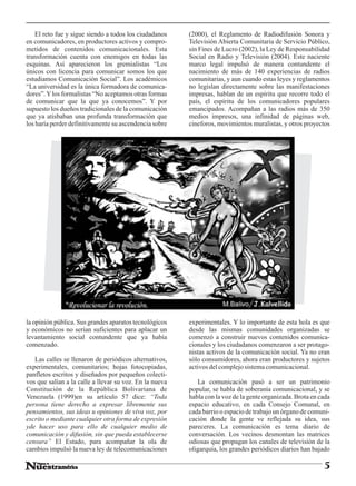 El reto fue y sigue siendo a todos los ciudadanos    (2000), el Reglamento de Radiodifusión Sonora y
en comunicadores, en productores activos y compro-       Televisión Abierta Comunitaria de Servicio Público,
metidos de contenidos comunicacionales. Esta             sin Fines de Lucro (2002), la Ley de Responsabilidad
transformación cuenta con enemigos en todas las          Social en Radio y Televisión (2004). Este naciente
esquinas. Así aparecieron los gremialistas “Los          marco legal impulsó de manera contundente el
únicos con licencia para comunicar somos los que         nacimiento de más de 140 experiencias de radios
estudiamos Comunicación Social”. Los académicos          comunitarias, y aun cuando estas leyes y reglamentos
“La universidad es la única formadora de comunica-       no legislan directamente sobre las manifestaciones
dores”. Y los formalistas “No aceptamos otras formas     impresas, hablan de un espíritu que recorre todo el
de comunicar que la que ya conocemos”. Y por             país, el espíritu de los comunicadores populares
supuesto los dueños tradicionales de la comunicación     emancipados. Acompañan a las radios más de 350
que ya atisbaban una profunda transformación que         medios impresos, una infinidad de páginas web,
los haría perder definitivamente su ascendencia sobre    cineforos, movimientos muralistas, y otros proyectos




la opinión pública. Sus grandes aparatos tecnológicos    experimentales. Y lo importante de esta hola es que
y económicos no serían suficientes para aplacar un       desde las mismas comunidades organizadas se
levantamiento social contundente que ya había            comenzó a construir nuevos contenidos comunica-
comenzado.                                               cionales y los ciudadanos comenzaron a ser protago-
                                                         nistas activos de la comunicación social. Ya no eran
   Las calles se llenaron de periódicos alternativos,    sólo consumidores, ahora eran productores y sujetos
experimentales, comunitarios; hojas fotocopiadas,        activos del complejo sistema comunicacional.
panfletos escritos y diseñados por pequeños colecti-
vos que salían a la calle a llevar su voz. En la nueva      La comunicación pasó a ser un patrimonio
Constitución de la República Bolivariana de              popular, se habla de soberanía comunicacional, y se
Venezuela (1999)en su artículo 57 dice: “Toda            habla con la voz de la gente organizada. Brota en cada
persona tiene derecho a expresar libremente sus          espacio educativo, en cada Consejo Comunal, en
pensamientos, sus ideas u opiniones de viva voz, por     cada barrio o espacio de trabajo un órgano de comuni-
escrito o mediante cualquier otra forma de expresión     cación donde la gente ve reflejada su idea, sus
yde hacer uso para ello de cualquier medio de            pareceres. La comunicación es tema diario de
comunicación y difusión, sin que pueda establecerse      conversación. Los vecinos desmontan las matrices
censura” El Estado, para acompañar la ola de             odiosas que propagan los canales de televisión de la
cambios impulsó la nueva ley de telecomunicaciones       oligarquía, los grandes periódicos diarios han bajado

                                                                                                            5
 