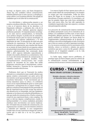 su tiraje, en algunos casos, casi hasta desaparecer.         Los marcos legales de hace apenas pocos años ya
Ahora hay una verdadera milicia comuniacional,            están siendo objeto de cuestionamiento y los tiempos
multidisciplinaria que se auto convoca, se despliega y    ya exigen que sean actualizados. Todas las leyes
actúa a diario y en coyunturas difíciles. Ha surgido un   nacen del fragor de su tiempo y las revoluciones
ciudadano que es un cultor de la comunicación.            desordenan el tiempo espiritual y el cronológico, así
                                                          que los grandes logros que estas leyes encarnaban
    Los televidentes y radioescuchas pasaron a ser        hace unos pocos años, hoy han sido superados la
usuarios con plenos derechos. Pero, una cosa es la ley    ciudadanía organizada exige más espacios y reclama
y otra es el ejercicio diario de los derechos y el        más participación cada día.
forjamiento milímetro a milímetro día a día de la
realidad de la calle. Adelante aparecían algunos          Los proyectos de comunicación impresa mantienen
problemas puntuales: El empoderamiento tecnológi-         un debate permanente acerca de la naturaleza de su
co de estos nuevos comunicadores, la formación            trabajo. Los ciudadanos escriben, leen, se leen, hacen
socio política integral, la producción de contenidos,     fotografías, dibujan, poetizan, etc. Los embates de la
la formación técnica para las nuevas tecnologías, la      guerra mediática que dispara con fuerza desde los
recuperación del espectro radioléctrico y lo más          conglomerados comunicacionales de la derecha se
importante de todo: la articulación de toda esta gran     enfrenta a una milicia desplegada en todo el territorio
avalancha de experiencias. No han sido pocas las          que si bien no cuenta con todo el aparataje tecnológi-
iniciativas de organización, pero muchas han fracaso      co y los recursos económicos de los mercenarios de la
en su intento de meter dentro de un esquema caduco        derecha, conoce su territorio y plantea una guerra
una pluralidad extraordinaria de manifestaciones.Los      asimétrica que poco a poco ha ido ganado valiosos
espacios gubernamentales han comenzado desde              espacios en el imaginario popular y en la vida
2004 a abrir espacios dedicados especialmente a           cotidiana de los venezolanos.
atender a los medios alternativos y comunitarios. Este
es el caso del mismo ministerio de comunicación, la          La lucha sigue, surgen nuevos problemas, el
asamblea nacional, y algunas alcaldías. Estos             enemigo sigue sus fieros ataques, pero los cultores de
acompañamientos institucionales han creado                la comunicación avanzan sostenidamente en la
espacios de encuentro de los cuales han salido            construcción de un nuevo sistema comunicacional.
propuestas concretas para el mejoramiento, sosteni-
bilidad, formación y fomentos de las experiencias
comunicacionales más diversas.
                                                            CURSO - TALLER
    Podríamos decir que en Venezuela los medios             Nuevo diseño curricular y Evaluación
alternativos y comunitarios (aun cuando sabemos que
apenas estamos comenzando) son parte activa del                 Dirigido a docentes y directivos docentes
movimiento social queacompaña la construcción del                de educación básica, media y superior.
socialismo bolivariano. Y este movimiento por su
misma naturaleza ejerce la crítica y la contraloría
                                                                    EN CIRCULACIÓN




social con la responsabilidad de quien se siente parte
importante y protagonista de su espacio tiempo. La
práctica comunicacional popular ha ido generando un
tipo de experiencia que no sólo recoge una noticia o
una denuncia de su comunidad, sino que fundamen-
talmente se involucra en la solución del problema y es
más que medio de comunicación, el factor comunica-
cional de una experiencia basta y más compleja. De
aquí se derivan algunas complicaciones cuando la
institucionalidad y la misma ciudadanía pretenden
clasificar estos movimientos con raseros inadecua-
dos. El Estado trata con medios de comunicación, con
organizaciones sociales y con movimientos artísticos
y culturales por separado; le toca reorganizarse                             Informes:
cuando topa con una experiencia integral de comuni-           neuropensamiento@neuropensamiento.com
cación que es todo eso a la vez (La geisha, el                    Móvil: 320-4876592 / 311-2176197
Chamán).                                                               Bogotá, D.C., Colombia


6
 