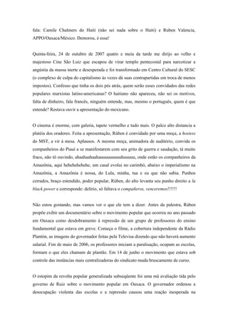fala: Camile Chalmers do Haiti (não sei nada sobre o Haiti) e Ruben Valencia,
APPO/Oaxaca/México. Demorou, é essa!


Quinta-feira, 24 de outubro de 2007 quatro e meia da tarde me dirijo ao velho e
majestoso Cine São Luiz que escapou de virar templo pentecostal para narcotizar a
angústia da massa inerte e desesperada e foi transformado em Centro Cultural do SESC
(o complexo de culpa do capitalismo às vezes dá suas contrapartidas em troca de menos
impostos). Confesso que tinha os dois pés atrás, quem serão esses convidados das redes
populares marxistas latino-americanas? O haitiano não apareceu, não sei os motivos,
falta de dinheiro, fala francês, ninguém entende, mas, mesmo o português, quem é que
entende? Restava ouvir a apresentação do mexicano.


O cinema é enorme, com galeria, tapete vermelho e tudo mais. O palco alto distancia a
platéia dos oradores. Feita a apresentação, Rùben é convidado por uma moça, a hostess
do MST, a vir à mesa. Aplausos. A mesma moça, animadora de auditório, convida os
companheiros do Piauí a se manifestarem com seu grito de guerra e saudação, tá muito
fraco, não tô ouvindo, ahaahaahaahauuuuuuuuuhuuuuu, onde estão os companheiros da
Amazônia, aqui hehehehehehe, um casal evolui no carimbó, abaixo o imperialismo na
Amazônia, a Amazônia é nossa, do Lula, minha, tua e eu que não sabia. Punhos
cerrados, braço estendido, poder popular, Rùben, do alto levanta seu punho direito a la
black power e corresponde: delírio, só faltava o compañeros, venceremos!!!!!!


Não estou gostando, mas vamos ver o que ele tem a dizer. Antes da palestra, Rùben
propõe exibir um documentário sobre o movimento popular que ocorreu no ano passado
em Oaxaca como desdobramento à repressão de um grupo de professores do ensino
fundamental que estava em greve. Começa o filme, a cobertura independente da Rádio
Plantón, as imagens do governador feitas pela Televisa dizendo que não haverá aumento
salarial. Fim de maio de 2006, os professores iniciam a paralisação, ocupam as escolas,
formam o que eles chamam de plantão. Em 14 de junho o movimento que estava sob
controle das instâncias mais centralizadoras do sindicato muda bruscamente de curso.


O estopim da revolta popular generalizada subseqüente foi uma má avaliação tida pelo
governo de Ruiz sobre o movimento popular em Oaxaca. O governador ordenou a
desocupação violenta das escolas e a repressão causou uma reação inesperada na
 