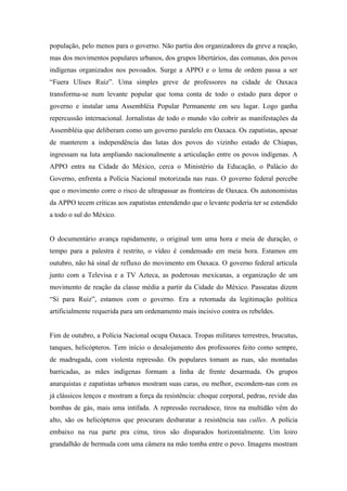população, pelo menos para o governo. Não partiu dos organizadores da greve a reação,
mas dos movimentos populares urbanos, dos grupos libertários, das comunas, dos povos
indígenas organizados nos povoados. Surge a APPO e o lema de ordem passa a ser
“Fuera Ulises Ruiz”. Uma simples greve de professores na cidade de Oaxaca
transforma-se num levante popular que toma conta de todo o estado para depor o
governo e instalar uma Assembléia Popular Permanente em seu lugar. Logo ganha
repercussão internacional. Jornalistas de todo o mundo vão cobrir as manifestações da
Assembléia que deliberam como um governo paralelo em Oaxaca. Os zapatistas, apesar
de manterem a independência das lutas dos povos do vizinho estado de Chiapas,
ingressam na luta ampliando nacionalmente a articulação entre os povos indígenas. A
APPO entra na Cidade do México, cerca o Ministério da Educação, o Palácio do
Governo, enfrenta a Polícia Nacional motorizada nas ruas. O governo federal percebe
que o movimento corre o risco de ultrapassar as fronteiras de Oaxaca. Os autonomistas
da APPO tecem críticas aos zapatistas entendendo que o levante poderia ter se estendido
a todo o sul do México.


O documentário avança rapidamente, o original tem uma hora e meia de duração, o
tempo para a palestra é restrito, o vídeo é condensado em meia hora. Estamos em
outubro, não há sinal de refluxo do movimento em Oaxaca. O governo federal articula
junto com a Televisa e a TV Azteca, as poderosas mexicanas, a organização de um
movimento de reação da classe média a partir da Cidade do México. Passeatas dizem
“Si para Ruiz”, estamos com o governo. Era a retomada da legitimação política
artificialmente requerida para um ordenamento mais incisivo contra os rebeldes.


Fim de outubro, a Polícia Nacional ocupa Oaxaca. Tropas militares terrestres, brucutus,
tanques, helicópteros. Tem início o desalojamento dos professores feito como sempre,
de madrugada, com violenta repressão. Os populares tomam as ruas, são montadas
barricadas, as mães indígenas formam a linha de frente desarmada. Os grupos
anarquistas e zapatistas urbanos mostram suas caras, ou melhor, escondem-nas com os
já clássicos lenços e mostram a força da resistência: choque corporal, pedras, revide das
bombas de gás, mais uma intifada. A repressão recrudesce, tiros na multidão vêm do
alto, são os helicópteros que procuram desbaratar a resistência nas calles. A polícia
embaixo na rua parte pra cima, tiros são disparados horizontalmente. Um loiro
grandalhão de bermuda com uma câmera na mão tomba entre o povo. Imagens mostram
 