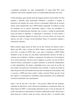 a população carregando seu corpo ensangüentado. O compa Brad Will, nosso
conhecido, está lá morto congelado na tela. Um arrepio gelado passa pelo meu corpo.


O filme prossegue, agora entendo, parte das imagens anteriores eram do Brad. Nos dias
seguintes a repressão segue aumentando, finalmente a resistência é rompida, os
professores são retirados das escolas. Inicia-se a perseguição. Rùben fala de trezentos
mortos, muitos desaparecidos, mas a APPO continua organizada. As mulheres, as mães
dos estudantes são as maiores interessadas, seguem à frente das assembléias. O
movimento foi temporariamente derrotado, mas a revolta, a vontade da transformação
social está latente na população. A organização é autonomista. As lutas mantêm a
tradição do comunismo indígena de outrora. São os ecos dos Pueblo, dos Navajo, dos
Zapoteca, de todo o Yucatan, da pré-colombiana Oaxaca. O comunismo indígena é
autonomista e libertário.


Rùben esclarece alguns pontos do filme em sua fala. Primeiro um histórico sobre o
México pós PRI e após o advento do EZLN. Depois a questão pontual de Oaxaca:
Fuera Ruiz. A criação da APPO. Mas, o que, quem é exatamente a APPO? Rùben
titubeante no que ele pensa ser uma platéia majoritariamente marxista. Há todas as
correntes, cita os stalinistas, o Partido, os camponeses, faz média com a Via Campesina,
até os sociais democratas. Mas há os povos indígenas, os pueblos, são mais de 400 no
estado de Oaxaca a participarem, os grupos autônomos, os professores independentes,
as mães independentes. De repente a pluralidade cresce, toma conta de sua fala, faz
mais sentido com aquilo que o documentário havia mostrado. A questão da tomada do
poder do governo não está colocada são buscas para a formação de contra-poderes. Mas
e o governo, a APPO quer tomar o poder e mudar o governo? Parece que não. O que
lhes importa é a manutenção da Assembléia, porque permanente, são as deliberações
nos bairros, diretamente com os participantes.


Então o fato de fato não é fora Ruiz, é fora governo. Rùben fala das propostas.
Ampliação da democracia. Como? Democracia participativa ou democracia direta, um
debate dentro da APPO. A representação parlamentar já não é o foco de discussão. Os
pueblos não querem ter representantes na instância estabelecida do poder. Querem que o
poder desça até os bairros, esteja nas escolas, surja das calles, e as decisões sejam
 