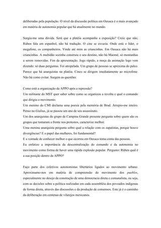 deliberadas pela população. O nível da discussão política em Oaxaca é o mais avançado
em matéria de autonomia popular que há atualmente no mundo.


Surgiu-me uma dúvida. Será que a platéia acompanha a exposição? Creio que não,
Rùben fala em espanhol, não há tradução. O cine se esvazia. Onde está o líder, o
megafone, os companheiros. Vinde até mim as criancinhas. Em Oaxaca não há mais
criancinhas. A multidão sozinha construiu o seu destino, não há Maomé, só montanhas
a serem removidas. Fim da apresentação. Jogo rápido, a moça da animação logo vem
dizendo: só duas perguntas. Foi atropelada. Um grupo de pessoas se aproxima do palco.
Parece que há anarquistas na platéia. Cinco se dirigem imediatamente ao microfone.
Não há como evitar. Surgem as questões:


Como está a organização da APPO após a repressão?
Um militante do MST quer saber sobre como se organizou a revolta e qual o comando
que dirigiu o movimento.
Um menino do CMI declama uma poesia pela memória de Brad. Arrepio-me inteiro.
Penso no Giulius, já se passou um ano de seu assassinato.
Um dos anarquistas do grupo de Campina Grande presente pergunta sobre quem são os
grupos que tomaram a frente nos protestos, caracterize melhor.
Uma menina anarquista pergunta sobre qual a relação com os zapatistas, porque houve
divergências? E o papel das mulheres, foi fundamental?
E a vontade de conhecer melhor o que ocorreu em Oaxaca toma conta das pessoas.
Eu enfatizo a importância da descentralização do comando e da autonomia no
movimento como forma de haver uma rápida explosão popular. Pergunto: Rùben qual é
a sua posição dentro da APPO?


Faço parte dos coletivos autonomistas libertários ligados ao movimento urbano.
Aproximamo-nos em matéria de compreensão do movimento dos pueblos,
especialmente no desejo da construção de uma democracia direta e comunalista, ou seja,
com as decisões sobre a política realizadas em cada assembléia dos povoados indígenas
de forma direta, através das discussões e da produção de consensos. Este já é o caminho
da deliberação em centenas de vilarejos mexicanos.
 