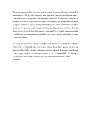 Penso que devamos olhar com mais atenção ao que vem ocorrendo nesse país desde o
zapatismo de 1994, um país cuja maioria da população é de origem indígena e, talvez,
percebamos que o anarquismo contemporâneo, para além de sua matriz européia, se
encontre mais vivo do que nunca no desejo de autonomia, na insubmissão dos povos
indígenas americanos, seja na herança imaterial dos que foram exterminados durante a
conquista por que não se permitiram dominar, seja naqueles que resistiram de outra
forma e sobrevivem até hoje. Retomemos a leitura de Flores Magón, para compreender
o fundamento autonomista da revolução Mexicana e tirar experiências produtivas para a
realidade brasileira.


Ao final da conferência Rùben concedeu uma entrevista ao CMI de Fortaleza.
Aproveitei a oportunidade para pedir o texto integral de sua fala e quando ele disse-me
que viria a São Paulo, convidei-o a fazer contato com o CAVE. Quem sabe, quando este
relato estiver on-line, os santistas possam já ter a oportunidade de assistir o
documentário sobre Oaxaca e charlar com um compa autonomista mexicano.
Até outra.
 
