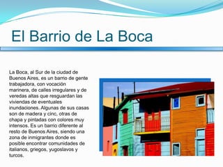 El Barrio de La BocaLa Boca, al Sur de la ciudad de Buenos Aires, es un barrio de gente trabajadora, con vocación marinera, de calles irregulares y de veredas altas que resguardan las viviendas de eventuales inundaciones. Algunas de sus casas son de madera y cinc, otras de chapa y pintadas con colores muy intensos. Es un barrio diferente al resto de Buenos Aires, siendo una zona de inmigrantes donde es posible encontrar comunidades de italianos, griegos, yugoslavos y turcos.