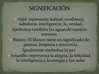  Azul: representa lealtad, confianza,
sabiduría, inteligencia, fe, verdad.
Simboliza también las aguas de nuestro
entorno.
 Blanco: El blanco tiene un significado de
pureza, limpieza e inocencia.
Igualmente simboliza la paz.
 Amarillo: representa la alegría, la felicidad,
la inteligencia y la energía y luz solar.
 