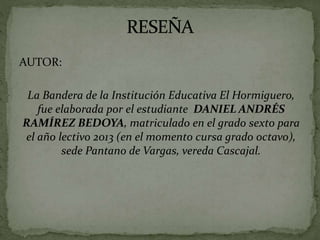 AUTOR:
La Bandera de la Institución Educativa El Hormiguero,
fue elaborada por el estudiante DANIEL ANDRÉS
RAMÍREZ BEDOYA, matriculado en el grado sexto para
el año lectivo 2013 (en el momento cursa grado octavo),
sede Pantano de Vargas, vereda Cascajal.
 