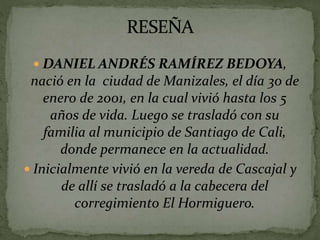  DANIEL ANDRÉS RAMÍREZ BEDOYA,
nació en la ciudad de Manizales, el día 30 de
enero de 2001, en la cual vivió hasta los 5
años de vida. Luego se trasladó con su
familia al municipio de Santiago de Cali,
donde permanece en la actualidad.
 Inicialmente vivió en la vereda de Cascajal y
de allí se trasladó a la cabecera del
corregimiento El Hormiguero.
 