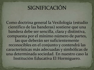 Como doctrina general la Vexilología (estudio
científico de las banderas) sostiene que una
bandera debe ser sencilla, clara y distintiva,
compuesta por el mínimo número de partes,
las que deberán ser suficientemente
reconocibles en el conjunto y contendrá las
características más adecuadas y simbólicas de
una determinada sociedad. En nuestro caso la
Institución Educativa El Hormiguero.
 