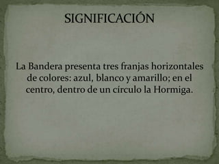La Bandera presenta tres franjas horizontales
de colores: azul, blanco y amarillo; en el
centro, dentro de un círculo la Hormiga.
 