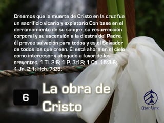 Creemos que la muerte de Cristo en la cruz fue
un sacrificio vicario y expiatorio Con base en el
derramamiento de su sangre, su resurrección
corporal y su ascensión a la diestra del Padre,
él provee salvación para todos y es el Salvador
de todos los que creen. Él está ahora en el cielo
como intercesor y abogado a favor de los
creyentes. 1 Ti. 2:6; 1 P. 3:18; 1 Co. 15:3-6;
1 Jn. 2:1; Hch. 7:25.



            La obra de
   6
            Cristo
 