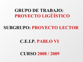 GRUPO DE TRABAJO:
   PROYECTO LIGÜÍSTICO

SUBGRUPO: PROYECTO LECTOR

     C.E.I.P. PABLO VI

     CURSO 2008 / 2009
 