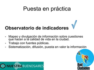 Puesta en práctica Observatorio de indicadores Mapeo y divulgación de información sobre cuestiones que hacen a la calidad de vida en la ciudad. Trabajo con fuentes públicas. Sistematización, difusión, puesta en valor la información 