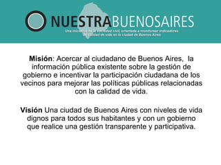 Misión :  Acercar al ciudadano de Buenos Aires,  la información pública existente sobre la gestión de gobierno e incentivar la participación ciudadana de los vecinos para mejorar las políticas públicas relacionadas con la calidad de vida. Visión  Una ciudad de Buenos Aires con niveles de vida dignos para todos sus habitantes y con un gobierno que realice una gestión transparente y participativa.   