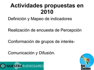 Actividades propuestas en 2010 Definición y Mapeo de indicadores Realización de encuesta de Percepción Conformación de grupos de interés- Comunicación y Difusión. 