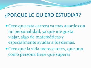 ¿PORQUE LO QUIERO ESTUDIAR?Creo que esta carrera va mas acorde con mi personalidad, ya que me gusta viajar, algo de matemáticas y especialmente ayudar a los demás.Creo que la vida merece retos, que uno como persona tiene que superar
