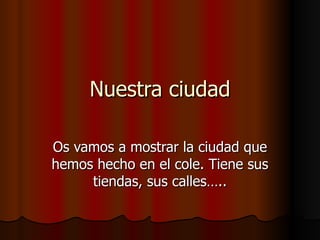 Nuestra ciudad Os vamos a mostrar la ciudad que hemos hecho en el cole. Tiene sus tiendas, sus calles….. 