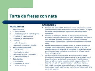 Tarta de fresas con nata
                                               ELABORACIÓN
INGREDIENTES                                      Precalentar el horno a 180º. Batimos los huevos con el azúcar y cuando
   Para el bizcocho:                              ya estén bien mezclados añadiremos la levadura con la harina, el yogurt
   -1 yogurt de limón                             y el aceite. Batirenos hasta que el preparado sea completamente
   -1 medida de yogurt de aceite de girasol       homogéneo.
   -2 medidas de yogurt de azúcar                Untamos de mantequilla el molde en el que vayamos a cocinar el
                                                   bizcocho y lo espolvoreamos con una ligera capa de harina. Volcamos la
   -3 medidas de yogurt de harina
                                                   mezcla sobre el molde y lo introducimos en el horno durante 30
   -3 huevos                                      minutos a 180º. Desmoldamos y dejamos enfriar sobre una rejilla boca
   -1 sobre de levadura                           abajo.
   -Mantequilla y harina para el molde           Montar la nata y reservar. Ponemos el vaso de agua con el azúcar y el
   Para el relleno y decoración:                  brandy al fuego, cuando hierva unos minutos retirar. En un cazo
   -1 litro de nata                               pequeño poenmos 3 cucharadas de mermelada, 1 cucharada de azúcar
                                                   y un chorro del jarabe hecho anteriormente, poner al fuego, cuando
   -4 cucharadas de azúcar
                                                   hierva retirar y reservar.
   -Mermelada de fresa, 3 cucharadas             Cortamos el bizcocho en dos capas. Se coloca la primera capa de
   -1/2 kilogramo de fresas                       bizcocho en la bandeja donde vayamos a servir la tarta, se baña con el
   Para el jarabe:                                jarabe. Separamos la mitad de la nata en un bol y le añdimos unas
   -1 vaso de agua                                fresas cortadas en trocitos pequeños, esto lo esparcimos bien en el
   -2 cucharadas de azúcar                        bizcocho, coloca la otra cpaa del bizcocho y se baña con el jarabe.
   -1 chorro de brandy                           Se le echa la mermelada, cortamos las fresas en láminas y las vamos
                                                   colocando por toda la superficie, una vez hecho esto decoramos la tarta
                                                   con la nata restante.
 