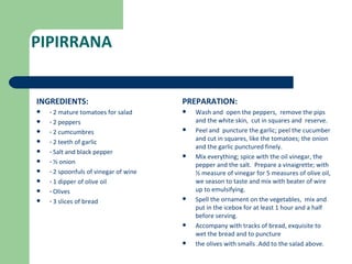 PIPIRRANA


INGREDIENTS:                           PREPARATION:
   · 2 mature tomatoes for salad         Wash and open the peppers, remove the pips
   · 2 peppers                            and the white skin, cut in squares and reserve.
   · 2 cumcumbres                        Peel and puncture the garlic; peel the cucumber
                                           and cut in squares, like the tomatoes; the onion
   · 2 teeth of garlic
                                           and the garlic punctured finely.
   · Salt and black pepper
                                          Mix everything; spice with the oil vinegar, the
   · ½ onion                              pepper and the salt. Prepare a vinaigrette; with
   · 2 spoonfuls of vinegar of wine       ½ measure of vinegar for 5 measures of olive oil,
   · 1 dipper of olive oil                we season to taste and mix with beater of wire
   · Olives                               up to emulsifying.
   · 3 slices of bread                   Spell the ornament on the vegetables, mix and
                                           put in the icebox for at least 1 hour and a half
                                           before serving.
                                          Accompany with tracks of bread, exquisite to
                                           wet the bread and to puncture
                                          the olives with smalls .Add to the salad above.
 