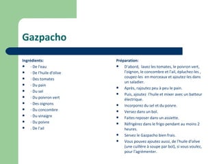 Gazpacho
Ingrédients:                Préparation:
    · De l'eau                D'abord, lavez les tomates, le poivron vert,
    · De l'huile d'olive       l'oignon, le concombre et l'ail, épluchez-les ,
                                coupez-les en morceaux et ajoutez-les dans
    · Des tomates
                                un saladier.
    · Du pain
                               Après, rajoutez peu à peu le pain.
    · Du sel
                               Puis, ajoutez l'huile et mixer avec un batteur
    · Du poivron vert          électrique.
    · Des oignons             Incorporez du sel et du poivre.
    · Du concombre            Versez dans un bol.
    · Du vinaigre             Faites reposer dans un assiette.
    · Du poivre               Réfrigérez dans le frigo pendant au moins 2
    . De l'ail                 heures.
                               Servez le Gazpacho bien frais.
                               Vous pouvez ajoutez aussi, de l'huile d'olive
                                (une cuillère à soupe par bol), si vous voulez,
                                pour l'agrémenter.
 