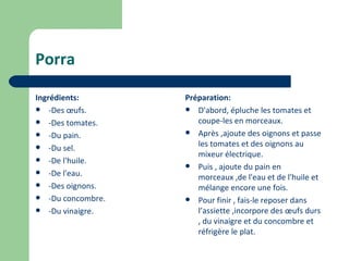Porra

Ingrédients:       Préparation:
 -Des œufs.        D'abord, épluche les tomates et
 -Des tomates.       coupe-les en morceaux.
 -Du pain.         Après ,ajoute des oignons et passe

 -Du sel.            les tomates et des oignons au
                      mixeur électrique.
 -De l'huile.
                    Puis , ajoute du pain en
 -De l'eau.
                      morceaux ,de l'eau et de l'huile et
 -Des oignons.       mélange encore une fois.
 -Du concombre.    Pour finir , fais-le reposer dans
 -Du vinaigre.       l’assiette ,incorpore des œufs durs
                      , du vinaigre et du concombre et
                      réfrigère le plat.
 