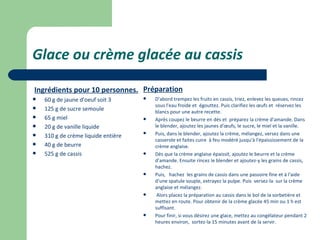 Glace ou crème glacée au cassis

Ingrédients pour 10 personnes. Préparation
   60 g de jaune d'oeuf soit 3         D'abord trempez les fruits en cassis, triez, enlevez les queues, rincez
                                         sous l'eau froide et égouttez. Puis clarifiez les œufs et réservez les
   125 g de sucre semoule               blancs pour une autre recette.
   65 g miel                           Après coupez le beurre en dés et préparez la crème d'amande. Dans
   20 g de vanille liquide              le blender, ajoutez les jaunes d'œufs, le sucre, le miel et la vanille.
   310 g de crème liquide entière
                                        Puis, dans le blender, ajoutez la crème, mélangez, versez dans une
                                         casserole et faites cuire à feu modéré jusqu'à l'épaississement de la
   40 g de beurre                       crème anglaise.
   525 g de cassis                     Dès que la crème anglaise épaissit, ajoutez le beurre et la crème
                                         d'amande. Ensuite rincez le blender et ajoutez-y les grains de cassis,
                                         hachez.
                                        Puis, hachez les grains de cassis dans une passoire fine et à l'aide
                                         d'une spatule souple, extrayez la pulpe. Puis versez-la sur la crème
                                         anglaise et mélangez.
                                         Alors placez la préparation au cassis dans le bol de la sorbetière et
                                         mettez en route. Pour obtenir de la crème glacée 45 min ou 1 h est
                                         suffisant.
                                        Pour finir, si vous désirez une glace, mettez au congélateur pendant 2
                                         heures environ, sortez-la 15 minutes avant de la servir.
 