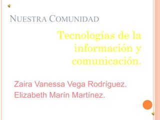 NUESTRA COMUNIDAD
           Tecnologías de la
              información y
              comunicación.

Zaira Vanessa Vega Rodríguez.
Elizabeth Marín Martínez.
 