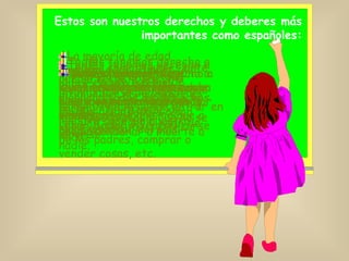 Estos son nuestros derechos y deberes más importantes como españoles: Cualquiera que nazca como español, tiene derecho a serlo durante toda su vida.  Derecho a la Nacionalidad . La mayoría de edad empieza a los 18 años. A partir de esa edad se alcanzan todos los derechos de l@s ciudadan@s como votar, poder independizarse de los padres, comprar o vender cosas, etc. L@s extranjer@s que vivan entre nosotr@s tienen nuestros mismos derechos. Tod@s tenemos derecho a la vida y a la integridad moral y física. Es decir, que está prohibida la tortura y los malos tratos y que no se puede condenar a muerte a nadie. Tod@s somos iguales ante la ley y no se nos puede discriminar por razones de nacimiento, raza, sexo, religión, opinión ni nada de nada. Tod@s tenemos derecho a vivir donde queramos y a viajar por España libremente, lo mismo que a salir y entrar del país. Tod@s tenemos derecho a que se respete nuestra intimidad y la de nuestra familia. Nadie puede entrar en nuestra casa sin nuestro permiso.  Nadie puede abrir nuestras cartas ni escuchar nuestras conversaciones por teléfono. Tod@s tenemos derecho a pensar como queramos y a tener la religión que nos apetezca. 