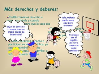 Tod@s tenemos derecho a reunirnos dónde y cuándo queramos, siempre que la cosa sea pacífica. Más derechos y deberes: Tod@s tenemos derecho a participar en la vida pública, ya sea presentándonos a las elecciones como candidat@s, o votando cuando las haya. Tod@s tenemos derecho a asociarnos libremente, siempre que no sea para cometer delitos. ¿Qué os parece si creamos nuestro propio equipo de baloncesto? Vale, mañana quedaremos aquí para entrenar Yo quiero ser el capitán. Me voy a presentar como candidato 