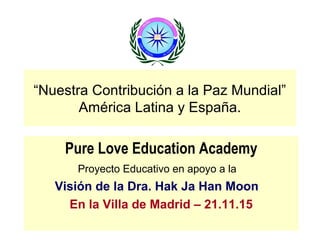 “Nuestra Contribución a la Paz Mundial”
América Latina y España.
Pure Love Education Academy
Proyecto Educativo en apoyo a la
Visión de la Dra. Hak Ja Han Moon
En la Villa de Madrid – 21.11.15
 